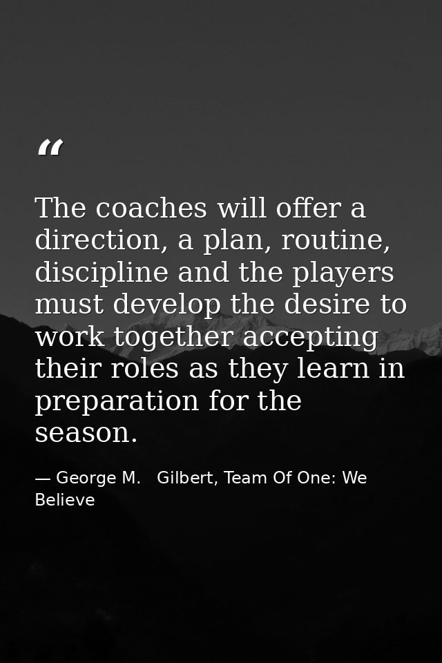 The coaches will offer a direction, a plan, routine, discipline and the players must develop the desire to work together — George M.   Gilbert, Team Of One: We Believe