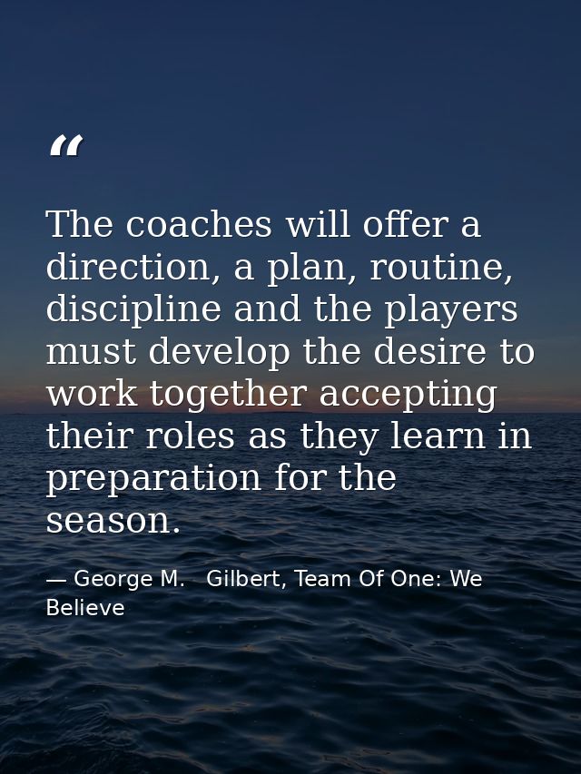 The coaches will offer a direction, a plan, routine, discipline and the players must develop the desire to work together — George M.   Gilbert, Team Of One: We Believe