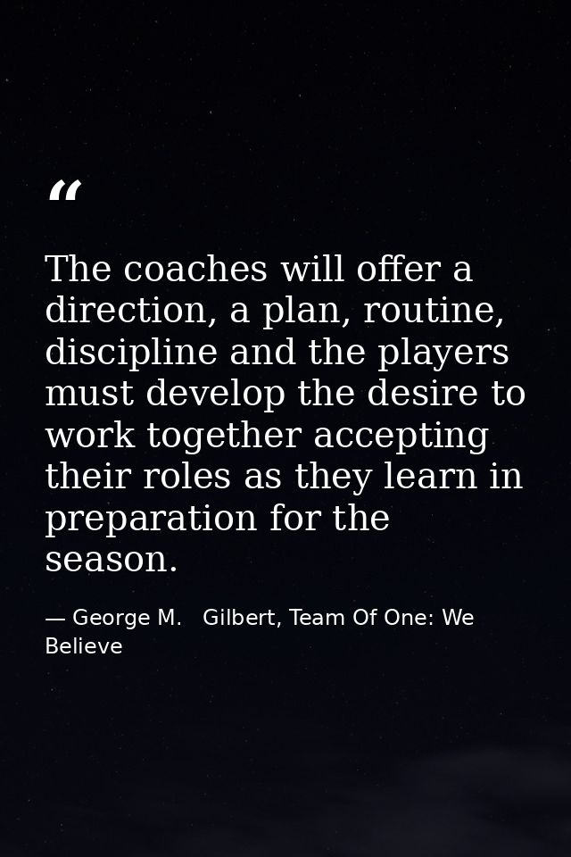 The coaches will offer a direction, a plan, routine, discipline and the players must develop the desire to work together — George M.   Gilbert, Team Of One: We Believe