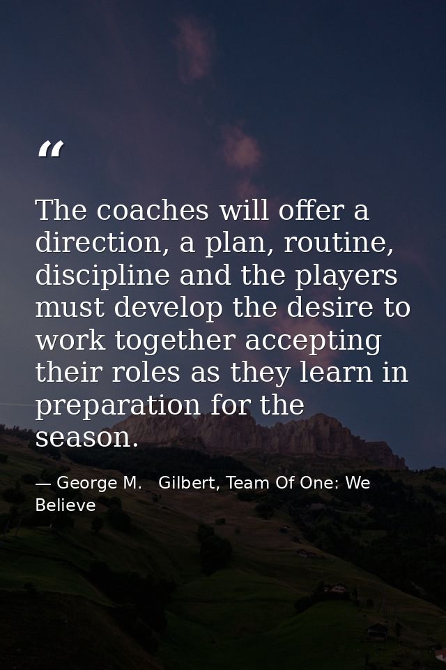 The coaches will offer a direction, a plan, routine, discipline and the players must develop the desire to work together — George M.   Gilbert, Team Of One: We Believe