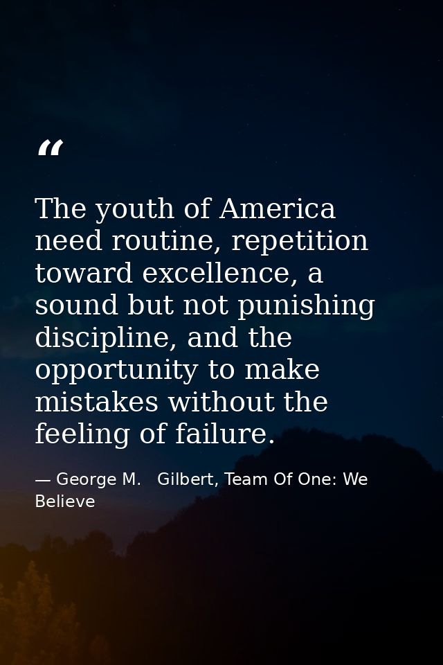 The youth of America need routine, repetition toward excellence, a sound but not punishing discipline, and the opportuni — George M.   Gilbert, Team Of One: We Believe