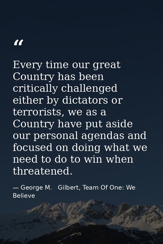 Every time our great Country has been critically challenged either by dictators or terrorists, we as a Country have put  — George M.   Gilbert, Team Of One: We Believe