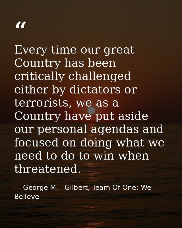 Every time our great Country has been critically challenged either by dictators or terrorists, we as a Country have put  — George M.   Gilbert, Team Of One: We Believe
