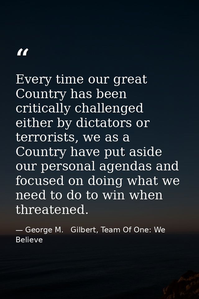 Every time our great Country has been critically challenged either by dictators or terrorists, we as a Country have put  — George M.   Gilbert, Team Of One: We Believe