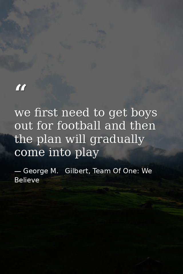 we first need to get boys out for football and then the plan will gradually come into play — George M.   Gilbert, Team Of One: We Believe