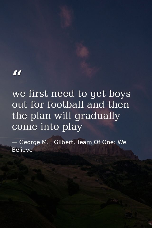 we first need to get boys out for football and then the plan will gradually come into play — George M.   Gilbert, Team Of One: We Believe