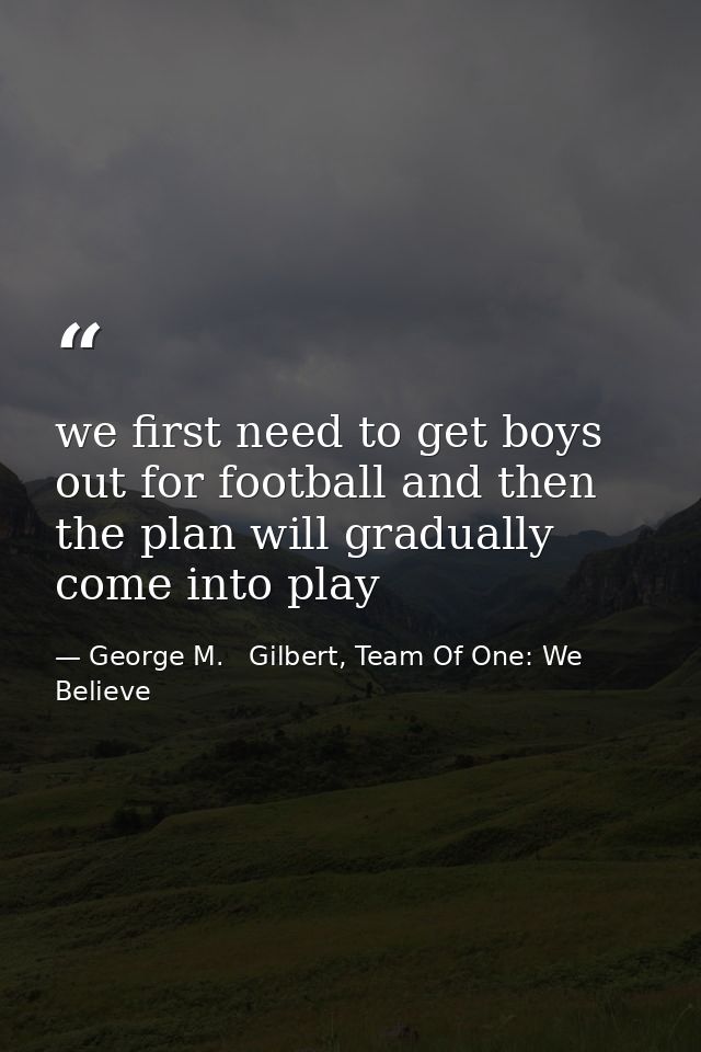 we first need to get boys out for football and then the plan will gradually come into play — George M.   Gilbert, Team Of One: We Believe