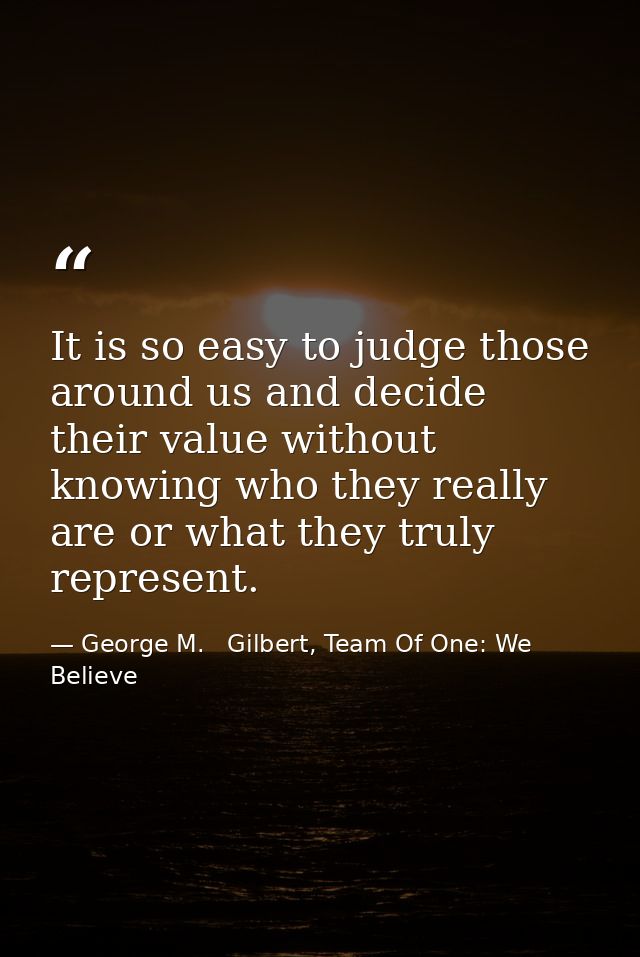 It is so easy to judge those around us and decide their value without knowing who they really are or what they truly rep — George M.   Gilbert, Team Of One: We Believe