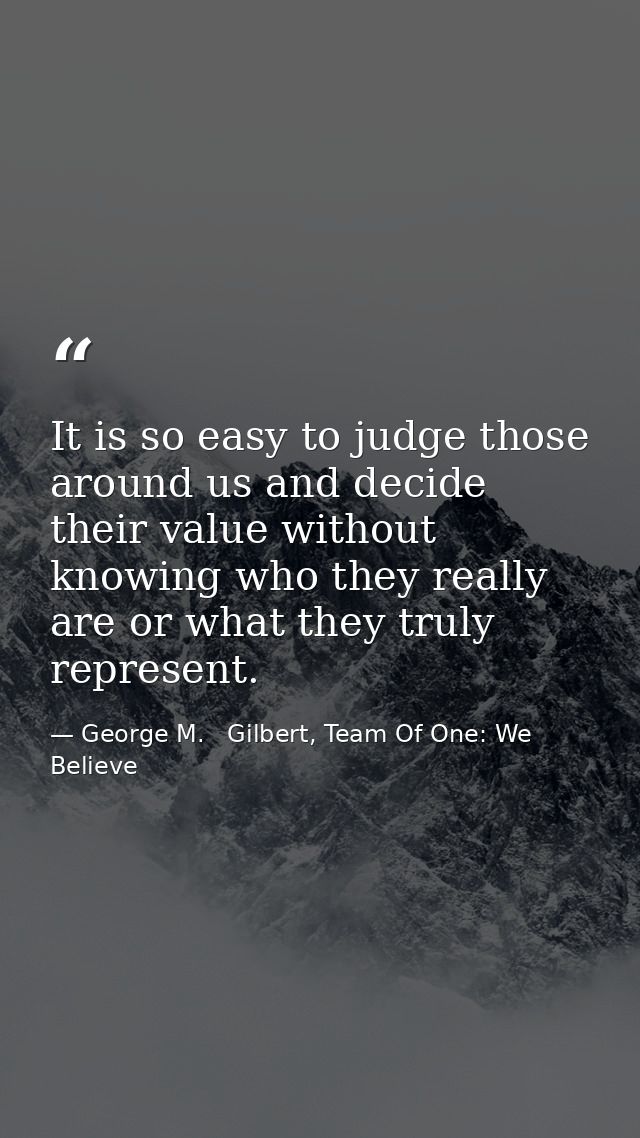 It is so easy to judge those around us and decide their value without knowing who they really are or what they truly rep — George M.   Gilbert, Team Of One: We Believe