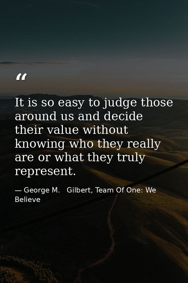 It is so easy to judge those around us and decide their value without knowing who they really are or what they truly rep — George M.   Gilbert, Team Of One: We Believe