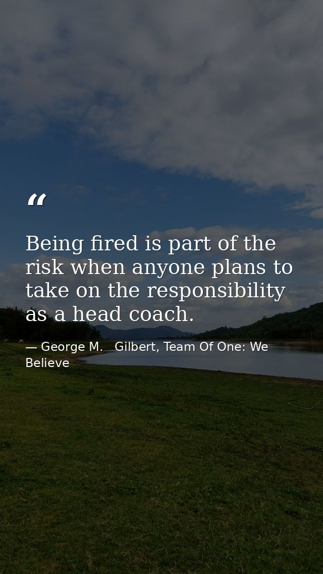 Being fired is part of the risk when anyone plans to take on the responsibility as a head coach. — George M.   Gilbert, Team Of One: We Believe