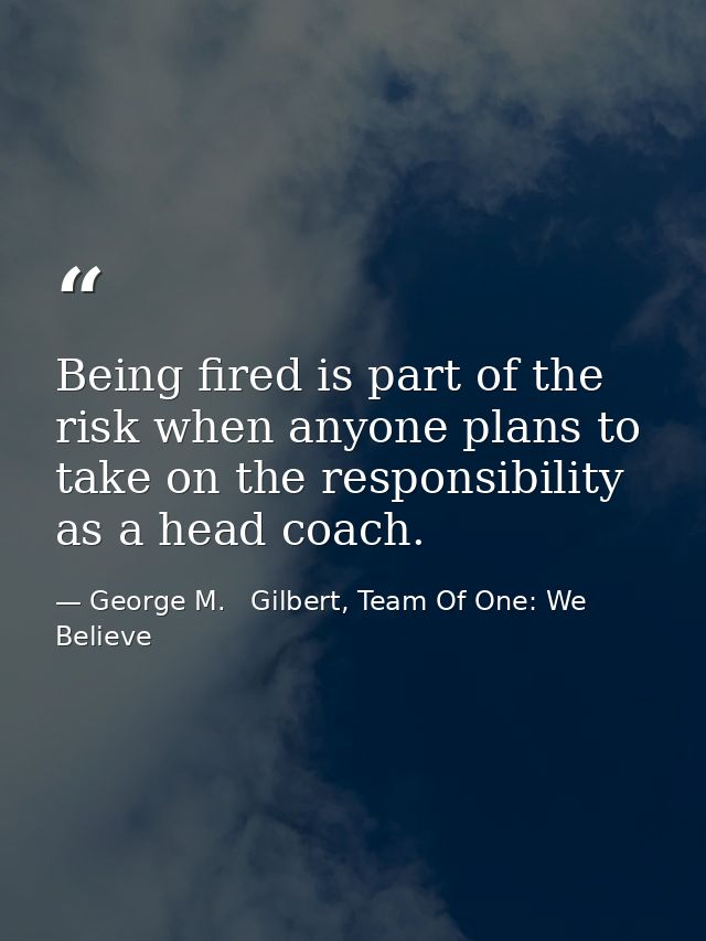 Being fired is part of the risk when anyone plans to take on the responsibility as a head coach. — George M.   Gilbert, Team Of One: We Believe
