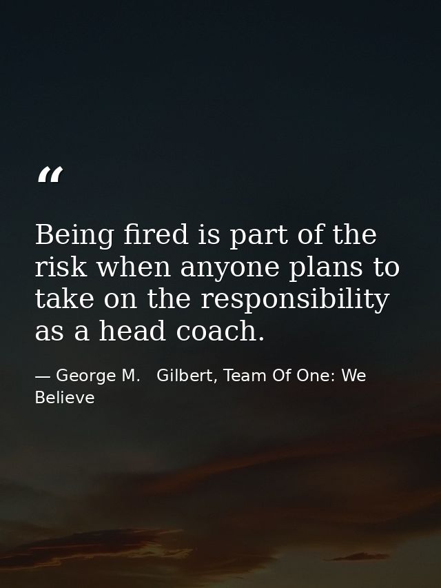 Being fired is part of the risk when anyone plans to take on the responsibility as a head coach. — George M.   Gilbert, Team Of One: We Believe