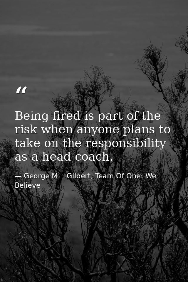Being fired is part of the risk when anyone plans to take on the responsibility as a head coach. — George M.   Gilbert, Team Of One: We Believe