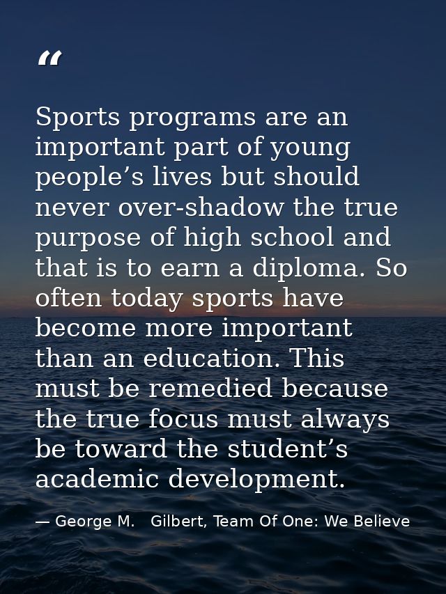 Sports programs are an important part of young people’s lives but should never over-shadow the true purpose of high scho — George M.   Gilbert, Team Of One: We Believe