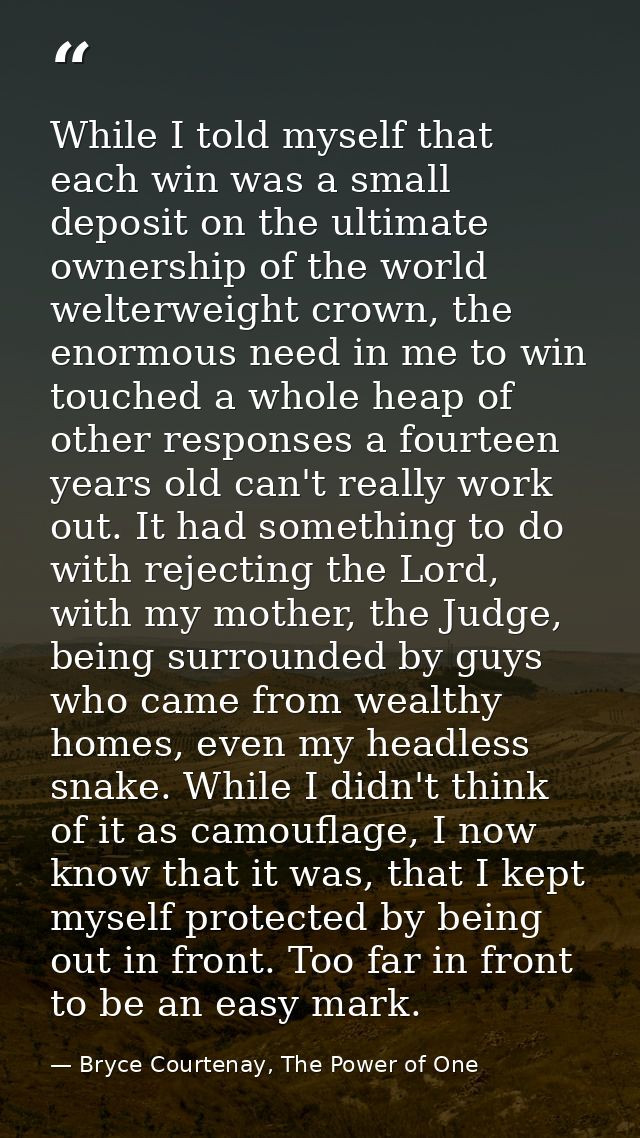 While I told myself that each win was a small deposit on the ultimate ownership of the world welterweight crown, the eno — Bryce Courtenay, The Power of One