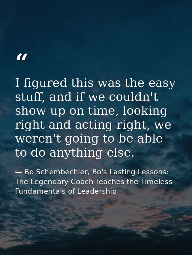 I figured this was the easy stuff, and if we couldn't show up on time, looking right and acting right, we weren't going  — Bo Schembechler, Bo's Lasting Lessons: The Legendary Coach Teaches the Timeless Fundamentals of Leadership