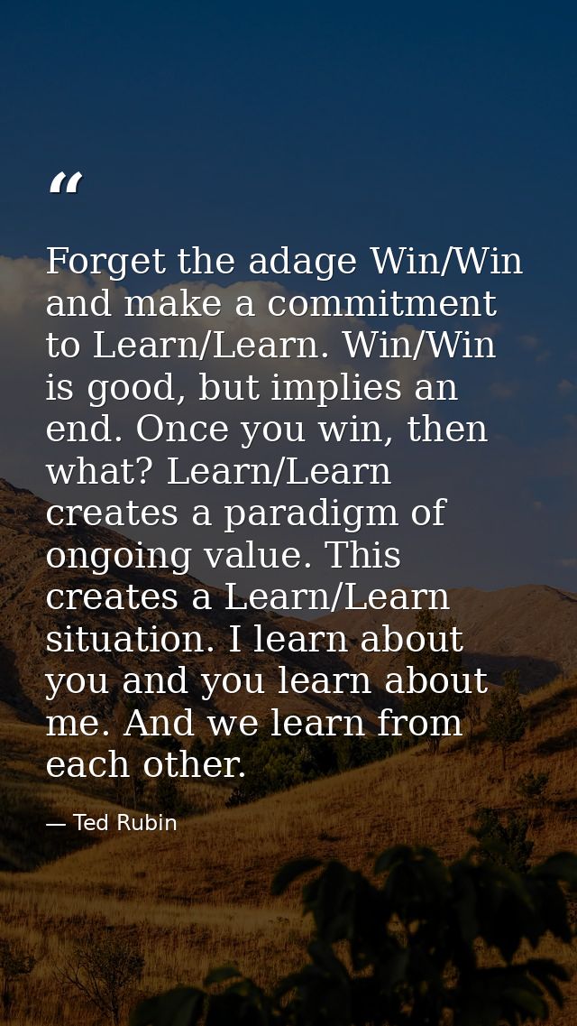 Forget the adage Win/Win and make a commitment to Learn/Learn. Win/Win is good, but implies an end. Once you win, then w — Ted Rubin