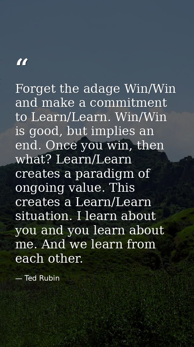 Forget the adage Win/Win and make a commitment to Learn/Learn. Win/Win is good, but implies an end. Once you win, then w — Ted Rubin