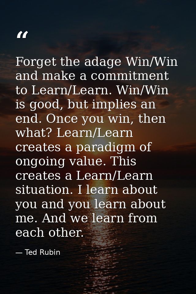 Forget the adage Win/Win and make a commitment to Learn/Learn. Win/Win is good, but implies an end. Once you win, then w — Ted Rubin