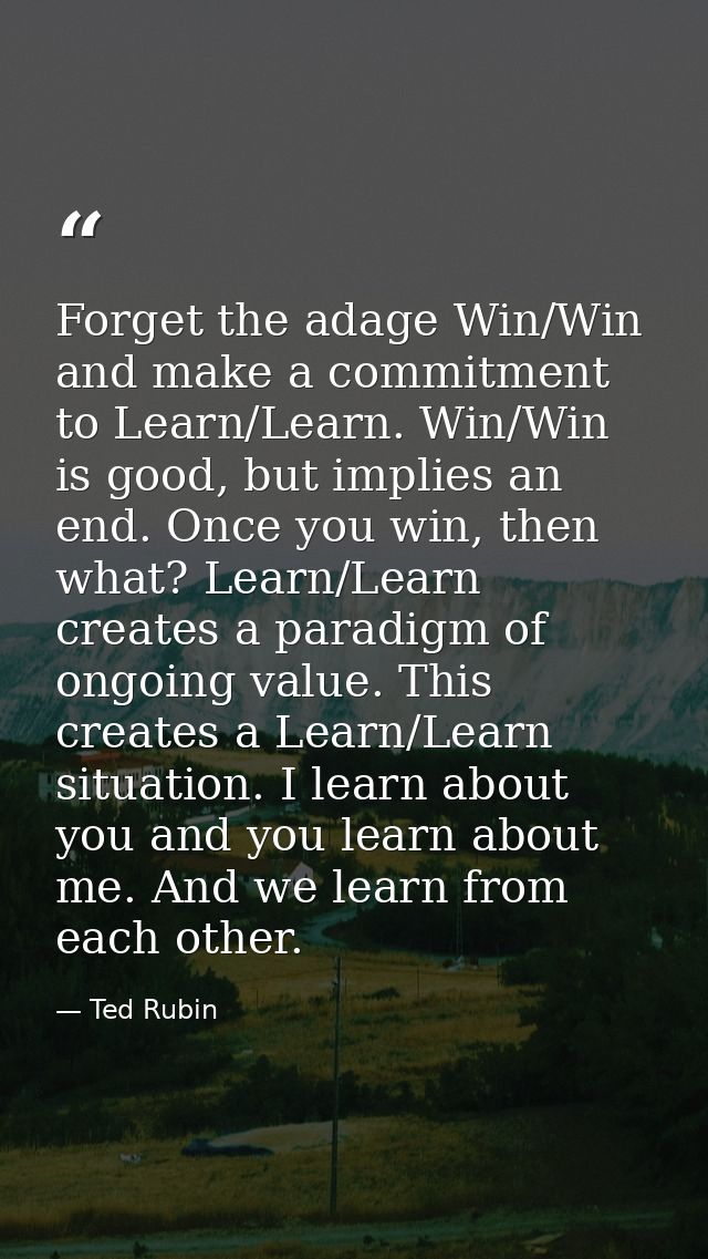Forget the adage Win/Win and make a commitment to Learn/Learn. Win/Win is good, but implies an end. Once you win, then w — Ted Rubin