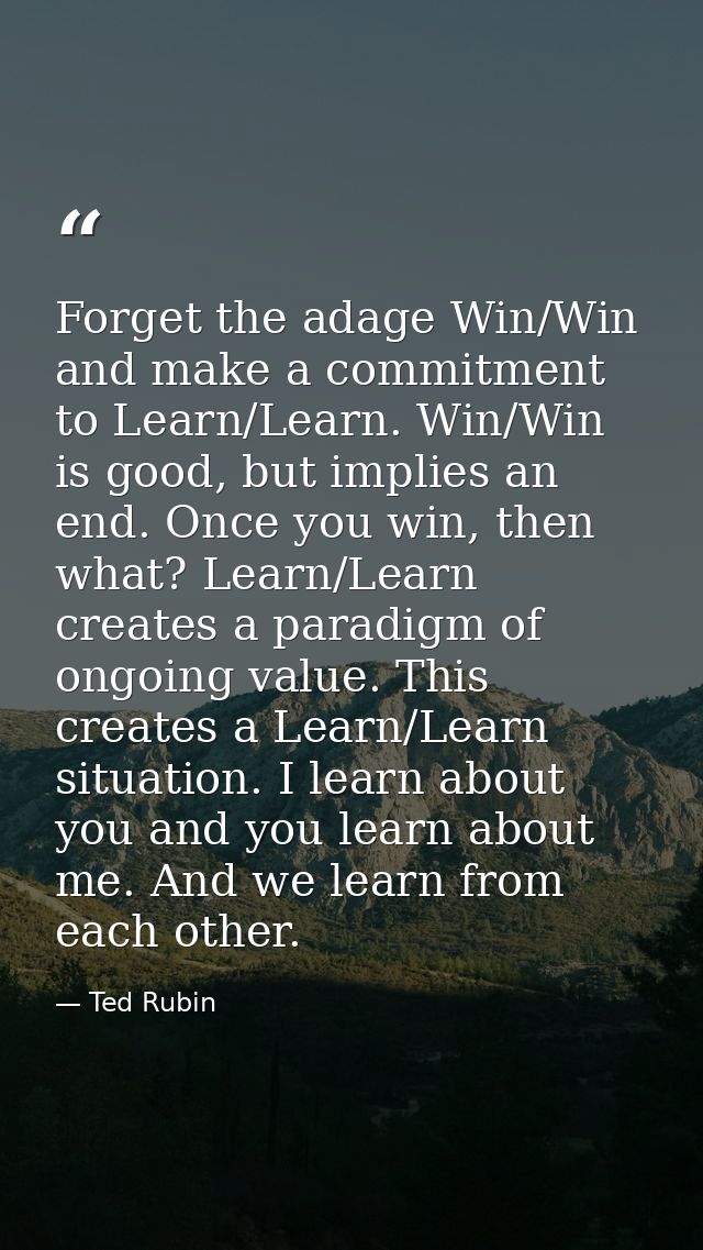Forget the adage Win/Win and make a commitment to Learn/Learn. Win/Win is good, but implies an end. Once you win, then w — Ted Rubin