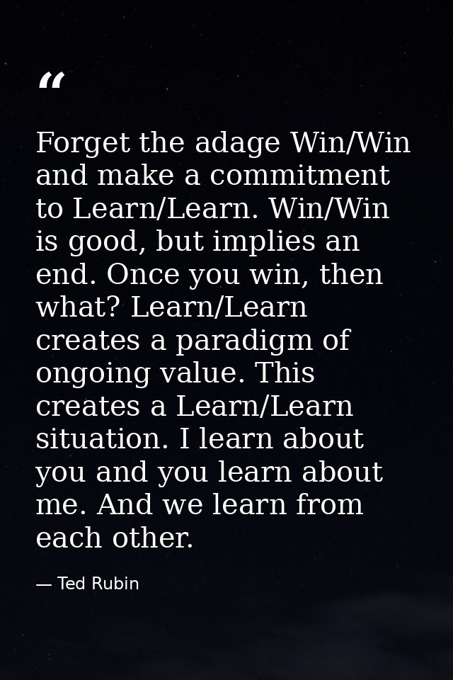 Forget the adage Win/Win and make a commitment to Learn/Learn. Win/Win is good, but implies an end. Once you win, then w — Ted Rubin