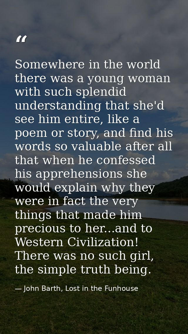 Somewhere in the world there was a young woman with such splendid understanding that she'd see him entire, like a poem o — John Barth, Lost in the Funhouse