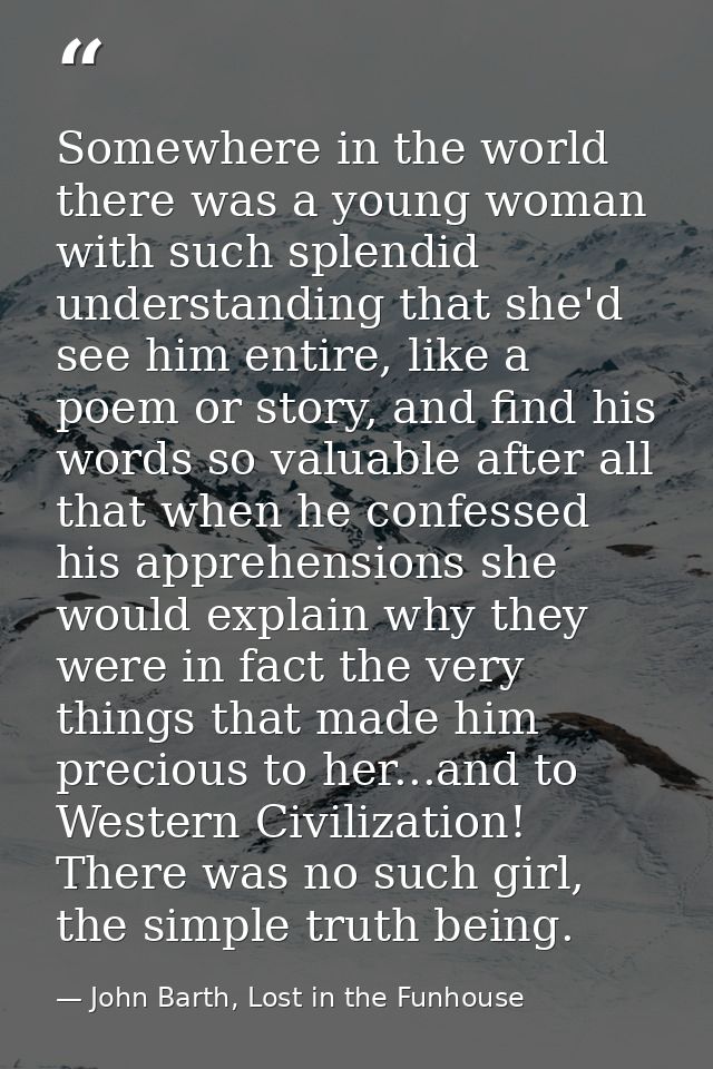 Somewhere in the world there was a young woman with such splendid understanding that she'd see him entire, like a poem o — John Barth, Lost in the Funhouse