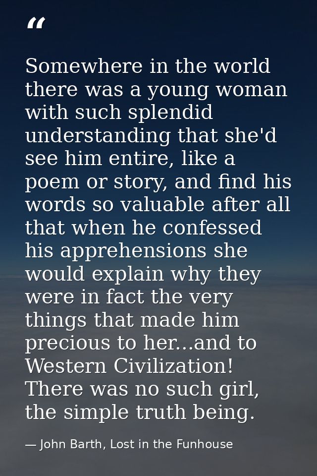Somewhere in the world there was a young woman with such splendid understanding that she'd see him entire, like a poem o — John Barth, Lost in the Funhouse