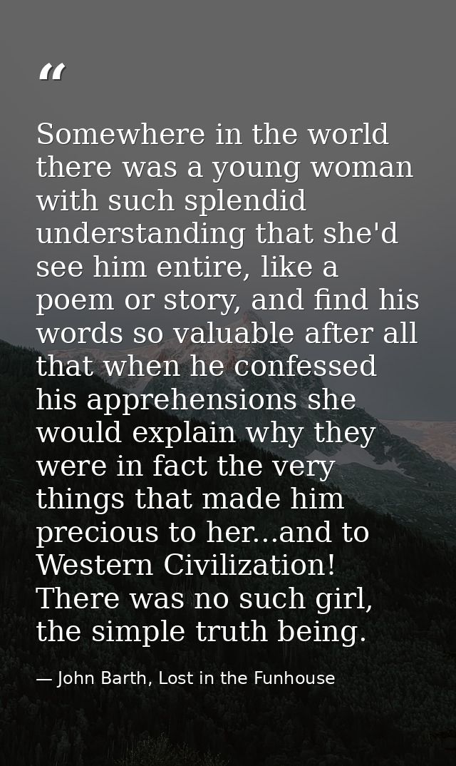 Somewhere in the world there was a young woman with such splendid understanding that she'd see him entire, like a poem o — John Barth, Lost in the Funhouse