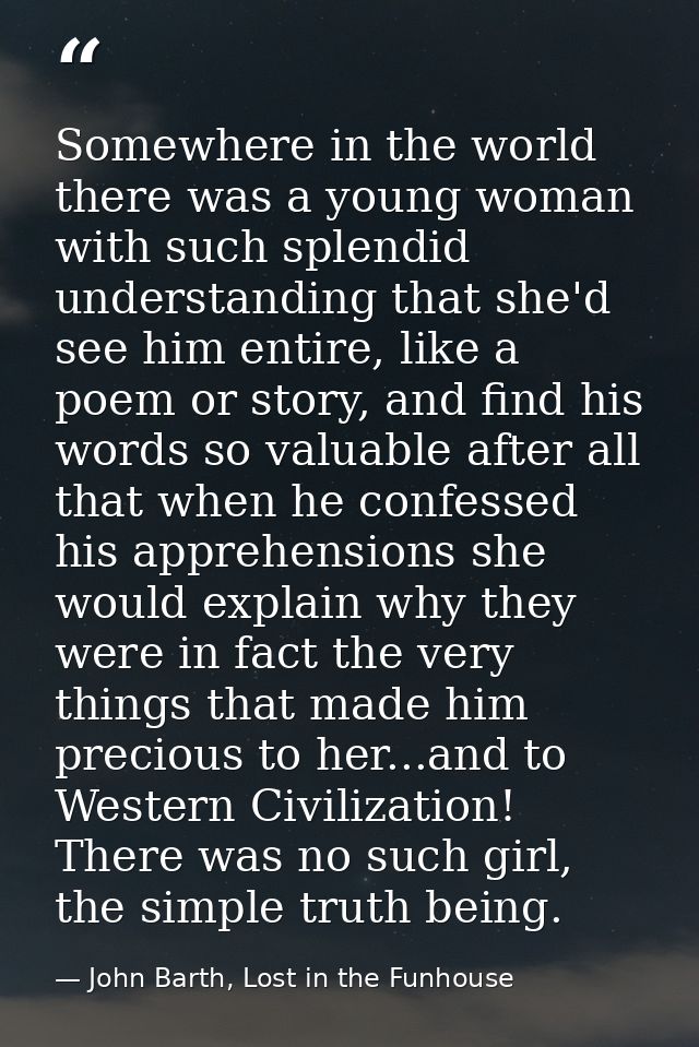 Somewhere in the world there was a young woman with such splendid understanding that she'd see him entire, like a poem o — John Barth, Lost in the Funhouse