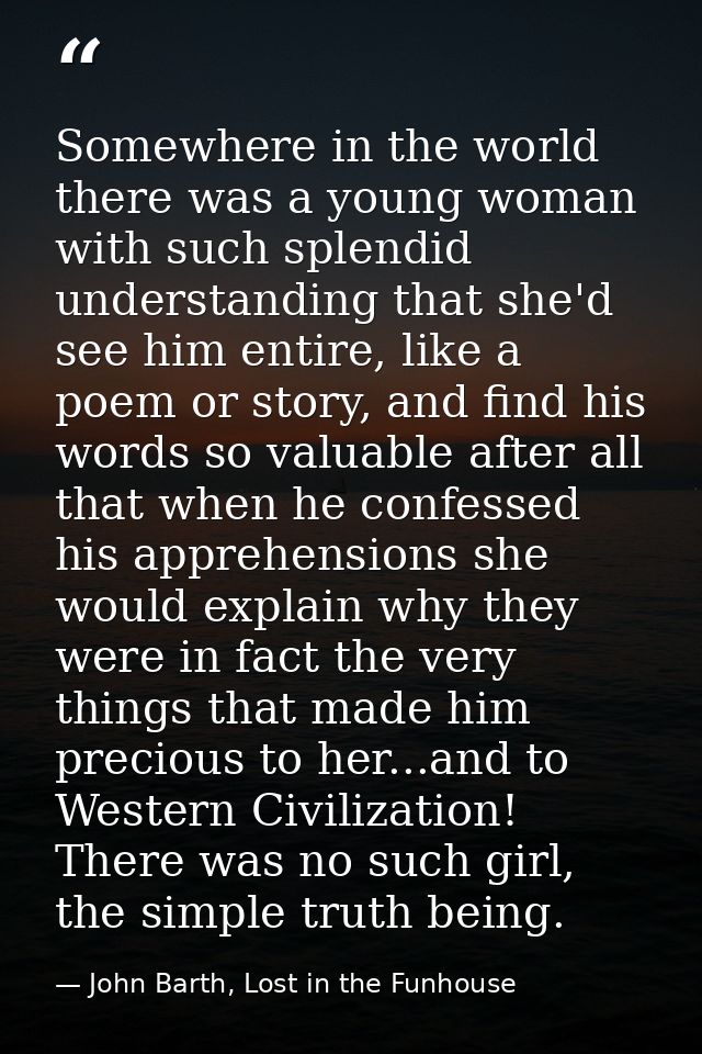 Somewhere in the world there was a young woman with such splendid understanding that she'd see him entire, like a poem o — John Barth, Lost in the Funhouse