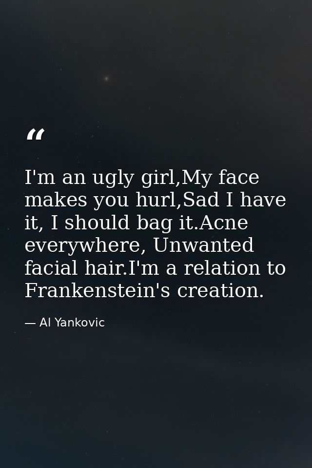 I'm an ugly girl,My face makes you hurl,Sad I have it, I should bag it.Acne everywhere, Unwanted facial hair.I'm a relat — Al Yankovic