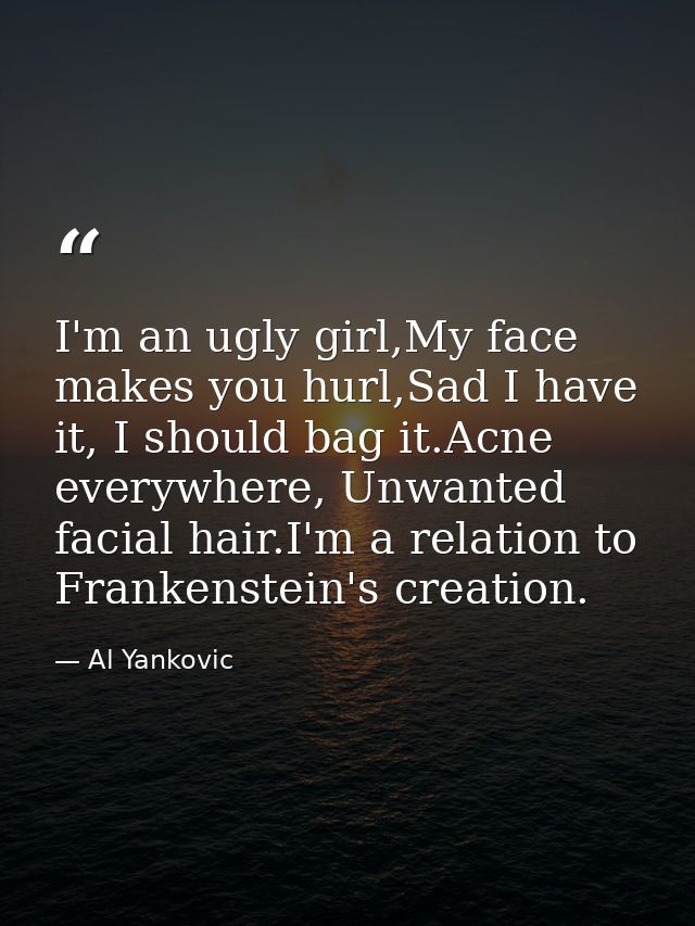 I'm an ugly girl,My face makes you hurl,Sad I have it, I should bag it.Acne everywhere, Unwanted facial hair.I'm a relat — Al Yankovic