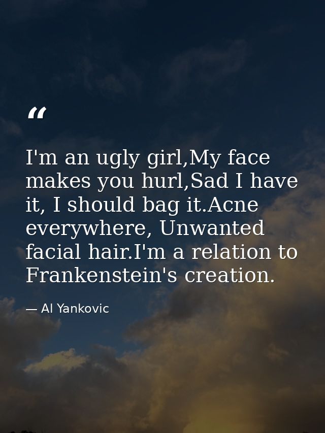 I'm an ugly girl,My face makes you hurl,Sad I have it, I should bag it.Acne everywhere, Unwanted facial hair.I'm a relat — Al Yankovic