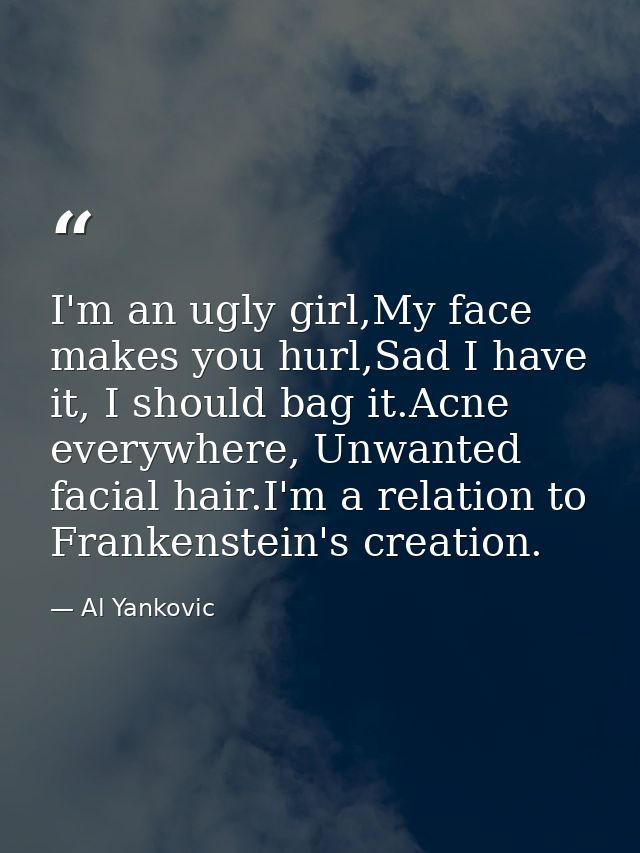 I'm an ugly girl,My face makes you hurl,Sad I have it, I should bag it.Acne everywhere, Unwanted facial hair.I'm a relat — Al Yankovic