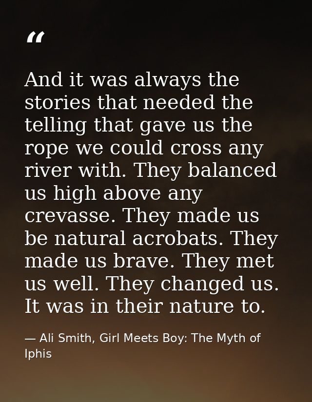 And it was always the stories that needed the telling that gave us the rope we could cross any river with. They balanced — Ali Smith, Girl Meets Boy: The Myth of Iphis