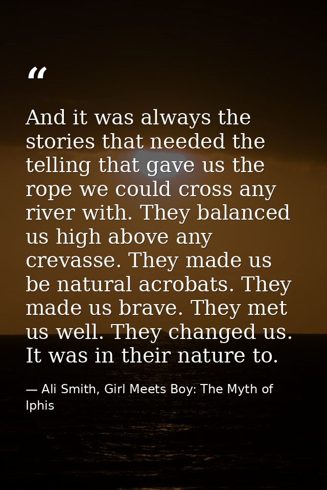 And it was always the stories that needed the telling that gave us the rope we could cross any river with. They balanced — Ali Smith, Girl Meets Boy: The Myth of Iphis