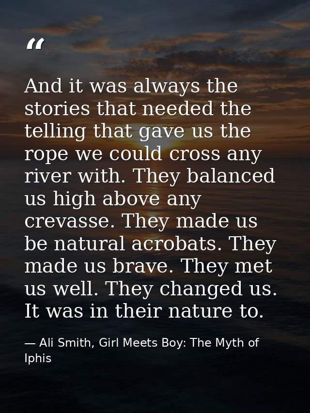 And it was always the stories that needed the telling that gave us the rope we could cross any river with. They balanced — Ali Smith, Girl Meets Boy: The Myth of Iphis