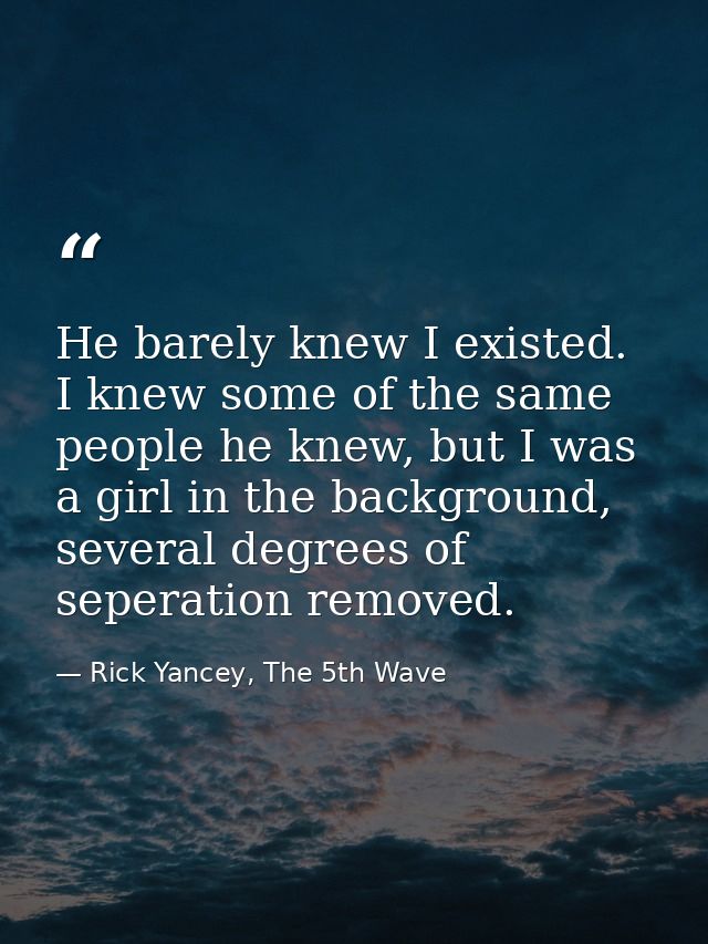 He barely knew I existed. I knew some of the same people he knew, but I was a girl in the background, several degrees of — Rick Yancey, The 5th Wave