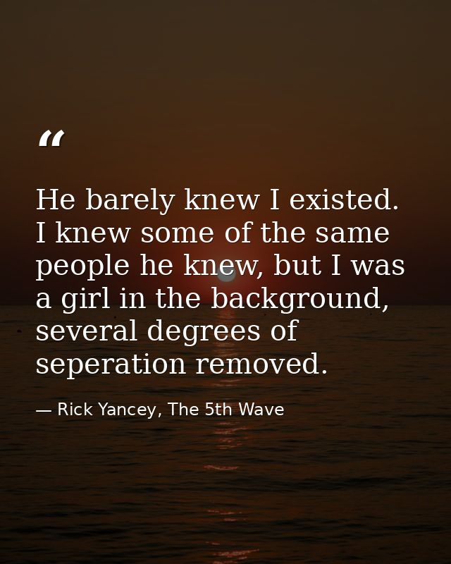 He barely knew I existed. I knew some of the same people he knew, but I was a girl in the background, several degrees of — Rick Yancey, The 5th Wave
