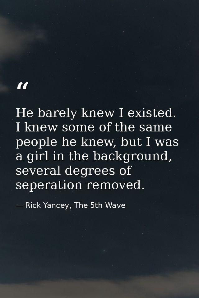 He barely knew I existed. I knew some of the same people he knew, but I was a girl in the background, several degrees of — Rick Yancey, The 5th Wave