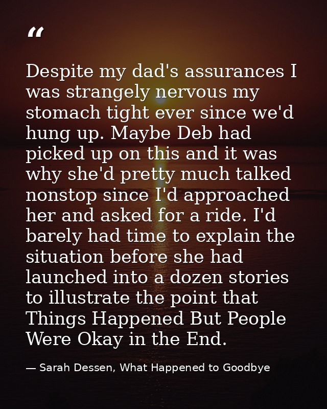 Despite my dad's assurances I was strangely nervous my stomach tight ever since we'd hung up. Maybe Deb had picked up on — Sarah Dessen, What Happened to Goodbye