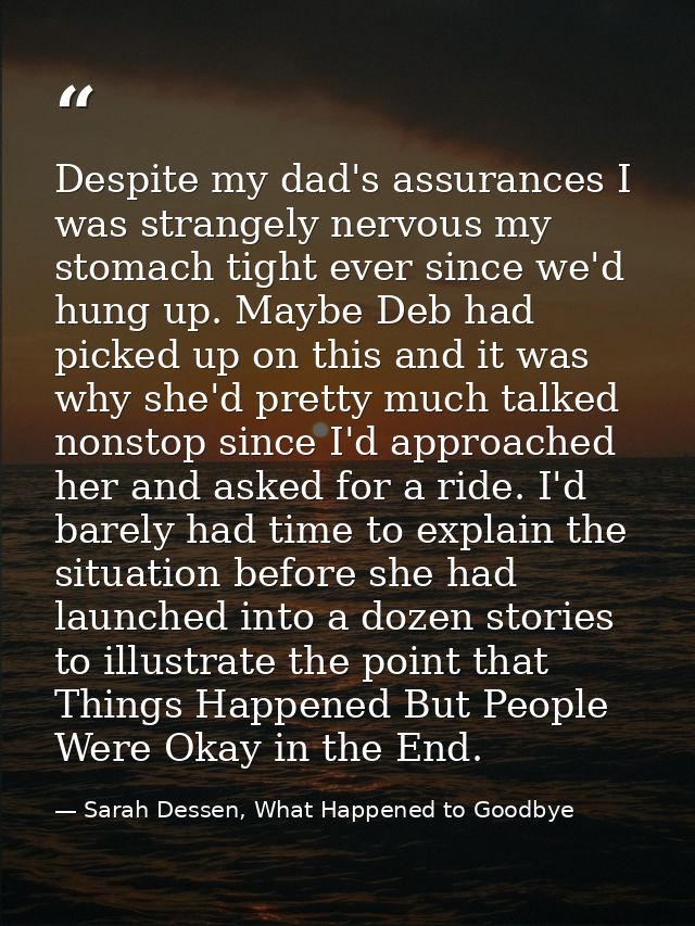 Despite my dad's assurances I was strangely nervous my stomach tight ever since we'd hung up. Maybe Deb had picked up on — Sarah Dessen, What Happened to Goodbye