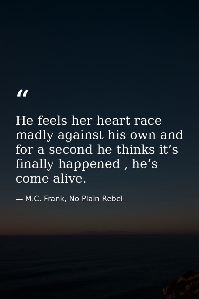 He feels her heart race madly against his own and for a second he thinks it’s finally happened , he’s come alive. — M.C. Frank, No Plain Rebel