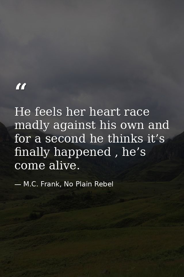 He feels her heart race madly against his own and for a second he thinks it’s finally happened , he’s come alive. — M.C. Frank, No Plain Rebel