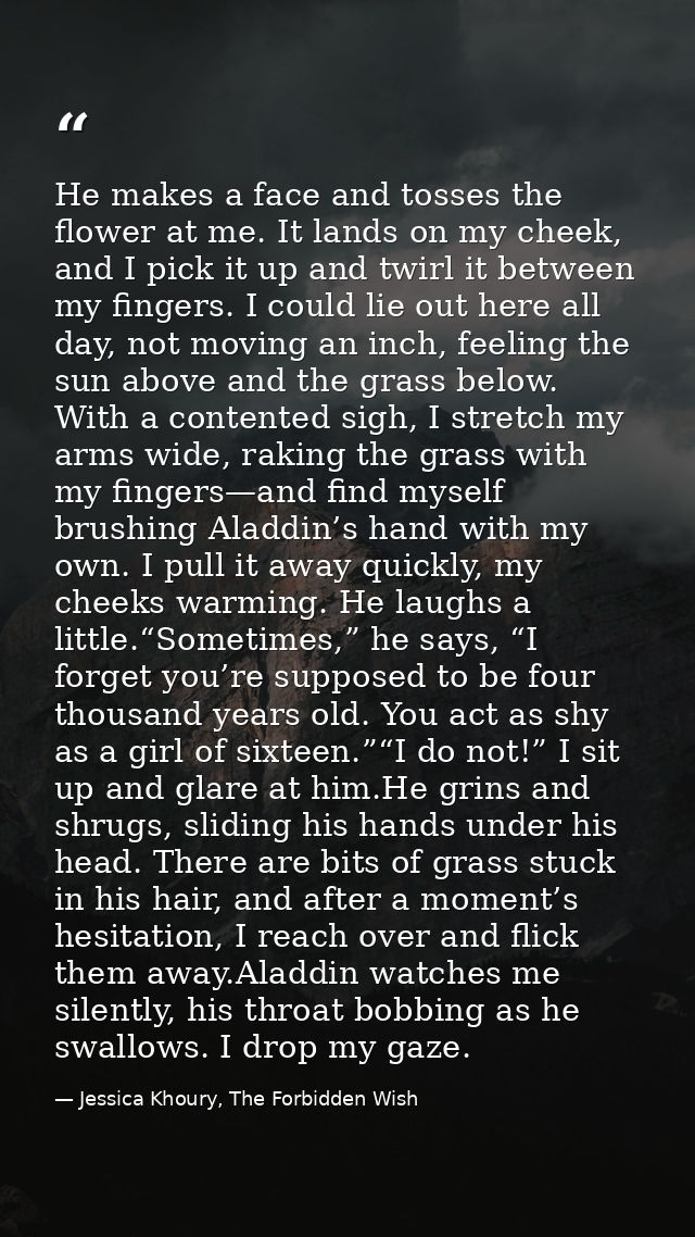 He makes a face and tosses the flower at me. It lands on my cheek, and I pick it up and twirl it between my fingers. I c — Jessica Khoury, The Forbidden Wish