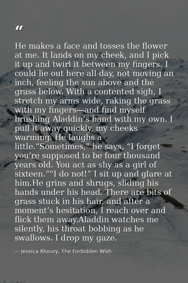 He makes a face and tosses the flower at me. It lands on my cheek, and I pick it up and twirl it between my fingers. I c — Jessica Khoury, The Forbidden Wish