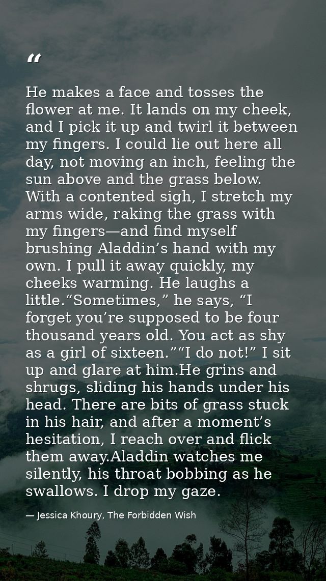 He makes a face and tosses the flower at me. It lands on my cheek, and I pick it up and twirl it between my fingers. I c — Jessica Khoury, The Forbidden Wish